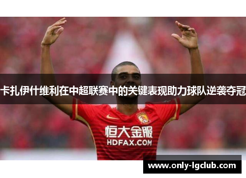 卡扎伊什维利在中超联赛中的关键表现助力球队逆袭夺冠
