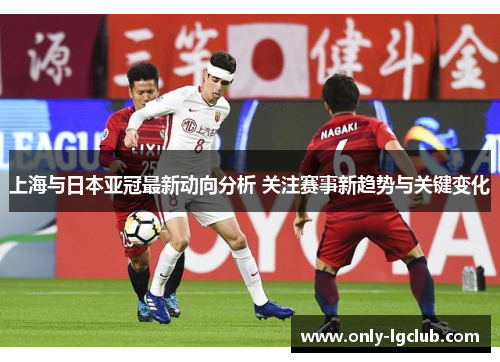 上海与日本亚冠最新动向分析 关注赛事新趋势与关键变化
