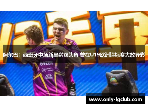 阿尔巴：西班牙中场新星崭露头角 曾在U19欧洲锦标赛大放异彩