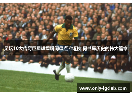 足坛10大传奇巨星辉煌瞬间盘点 他们如何书写历史的伟大篇章