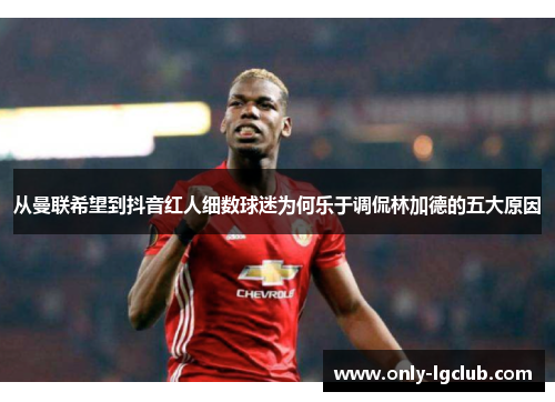 从曼联希望到抖音红人细数球迷为何乐于调侃林加德的五大原因