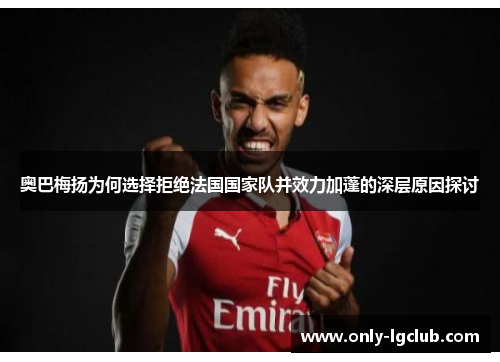 奥巴梅扬为何选择拒绝法国国家队并效力加蓬的深层原因探讨