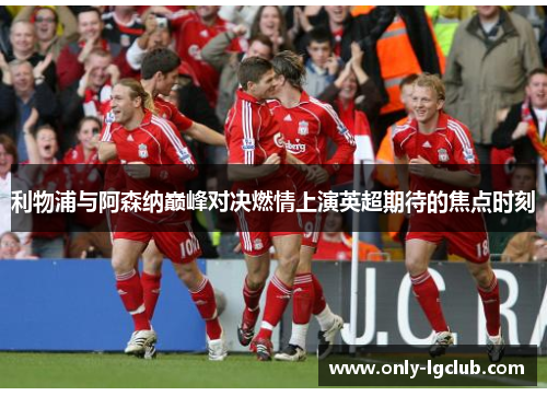 利物浦与阿森纳巅峰对决燃情上演英超期待的焦点时刻