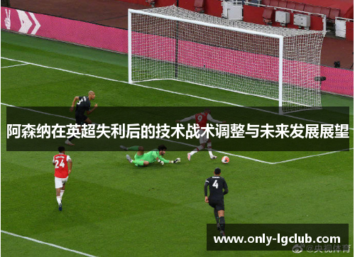 阿森纳在英超失利后的技术战术调整与未来发展展望 阿森纳在英超失利后的技术战术调整与未来发展展望