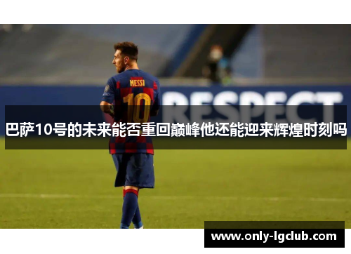 巴萨10号的未来能否重回巅峰他还能迎来辉煌时刻吗 巴萨10号的未来能否重回巅峰他还能迎来辉煌时刻吗