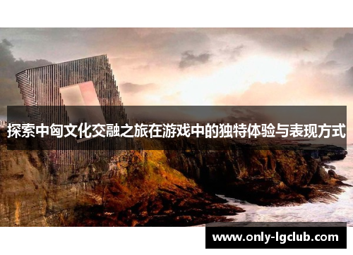 探索中匈文化交融之旅在游戏中的独特体验与表现方式