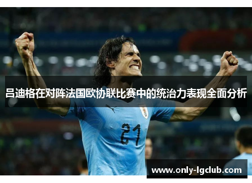 吕迪格在对阵法国欧协联比赛中的统治力表现全面分析 吕迪格在对阵法国欧协联比赛中的统治力表现全面分析