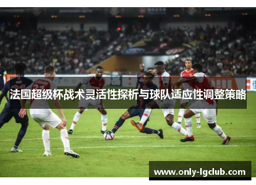 法国超级杯战术灵活性探析与球队适应性调整策略 法国超级杯战术灵活性探析与球队适应性调整策略