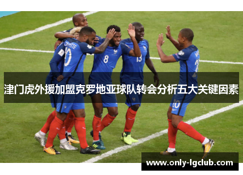 津门虎外援加盟克罗地亚球队转会分析五大关键因素