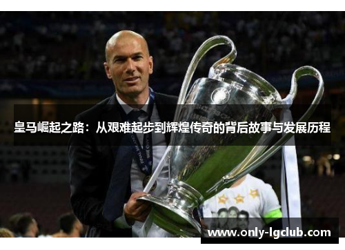 皇马崛起之路：从艰难起步到辉煌传奇的背后故事与发展历程